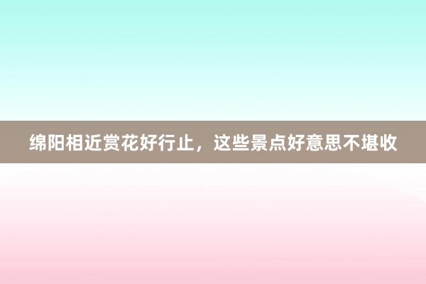 绵阳相近赏花好行止，这些景点好意思不堪收