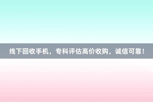 线下回收手机，专科评估高价收购，诚信可靠！