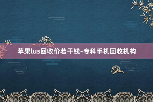 苹果lus回收价若干钱-专科手机回收机构