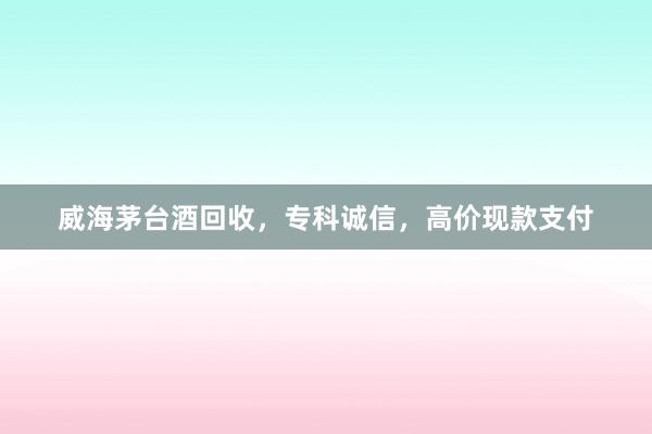 威海茅台酒回收，专科诚信，高价现款支付