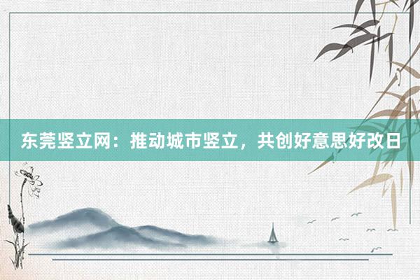 东莞竖立网：推动城市竖立，共创好意思好改日